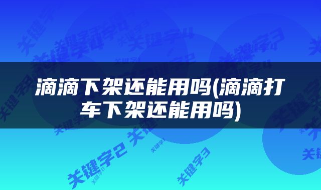滴滴下架还能用吗(滴滴打车下架还能用吗)