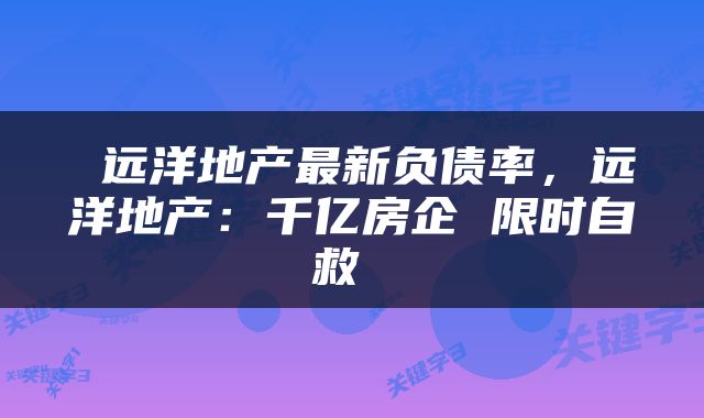  远洋地产最新负债率，远洋地产：千亿房企 限时自救 