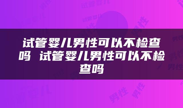 试管婴儿男性可以不检查吗 试管婴儿男性可以不检查吗