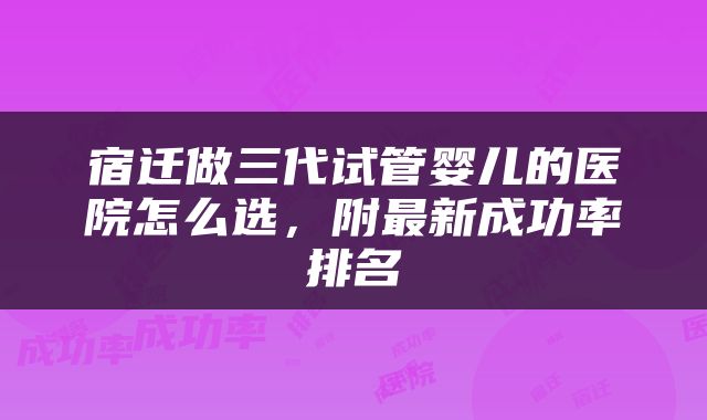 宿迁做三代试管婴儿的医院怎么选，附最新成功率排名