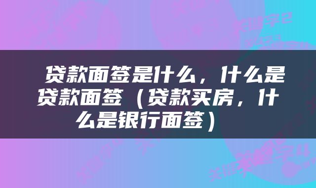 贷款面签是什么，什么是贷款面签（贷款买房，什么是银行面签） 