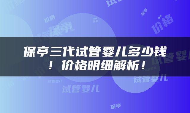 保亭三代试管婴儿多少钱！价格明细解析！