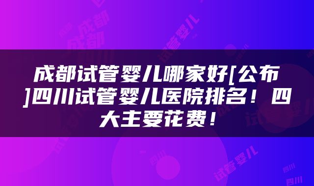 成都试管婴儿哪家好[公布]四川试管婴儿医院排名！四大主要花费！