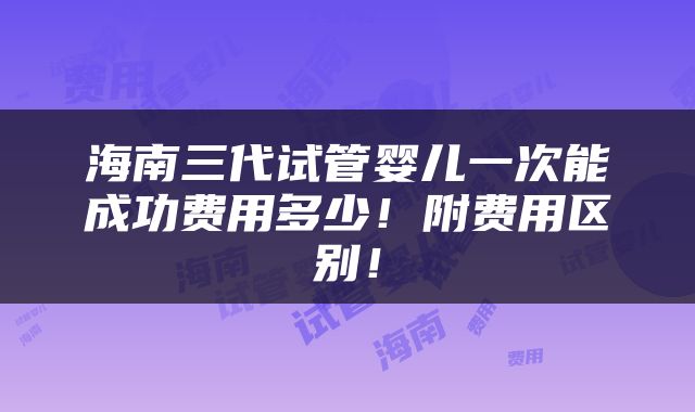 海南三代试管婴儿一次能成功费用多少！附费用区别！
