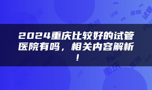 2024重庆比较好的试管医院有吗，相关内容解析！