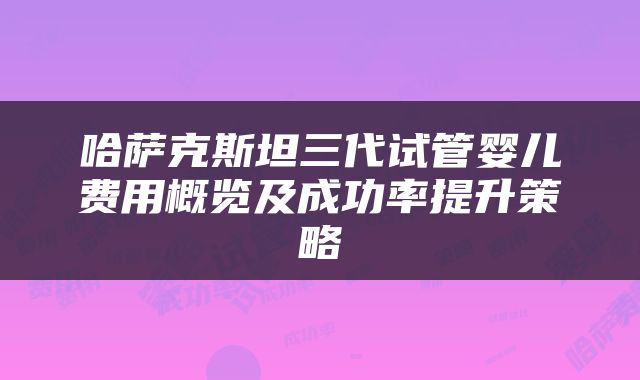 哈萨克斯坦三代试管婴儿费用概览及成功率提升策略
