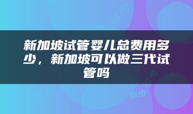 新加坡试管婴儿总费用多少，新加坡可以做三代试管吗