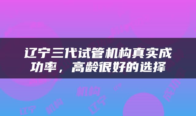 辽宁三代试管机构真实成功率，高龄很好的选择
