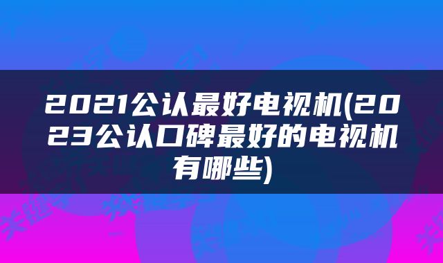 2021公认最好电视机(2023公认口碑最好的电视机有哪些)
