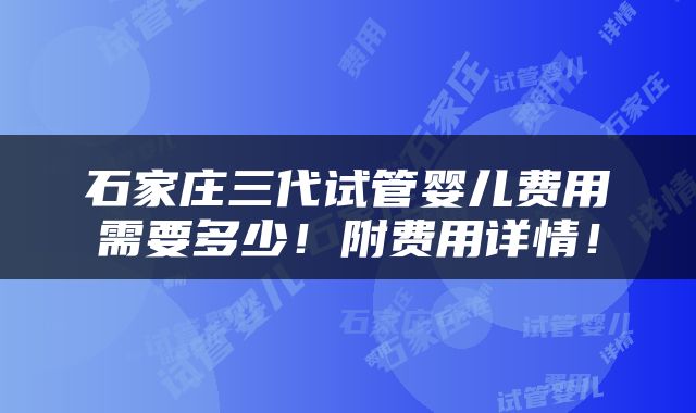 石家庄三代试管婴儿费用需要多少！附费用详情！