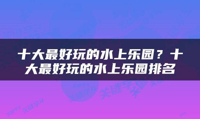 十大最好玩的水上乐园？十大最好玩的水上乐园排名