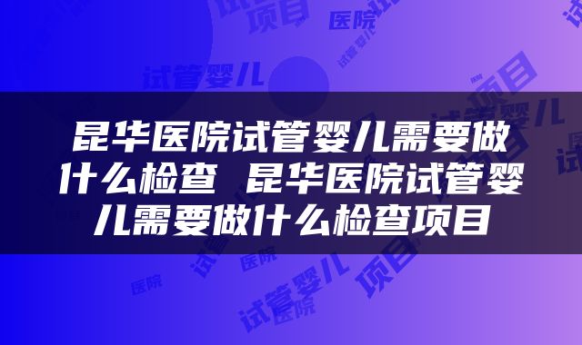 昆华医院试管婴儿需要做什么检查 昆华医院试管婴儿需要做什么检查项目