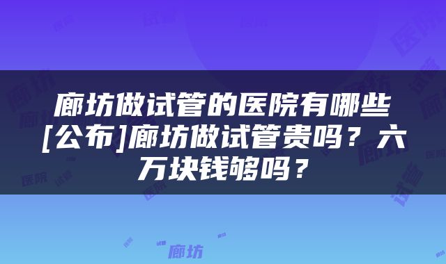 廊坊做试管的医院有哪些[公布]廊坊做试管贵吗？六万块钱够吗？