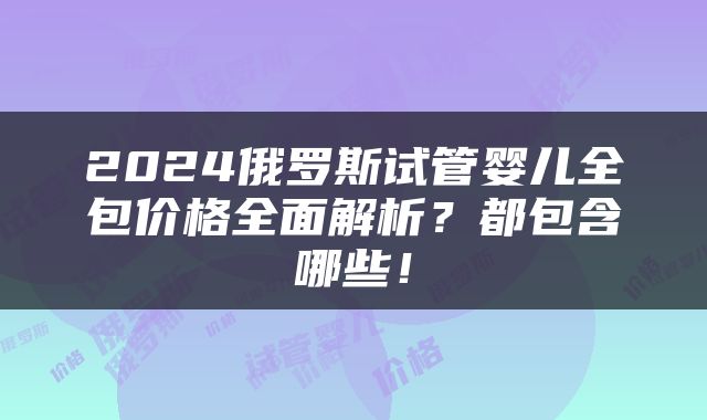 2024俄罗斯试管婴儿全包价格全面解析？都包含哪些！