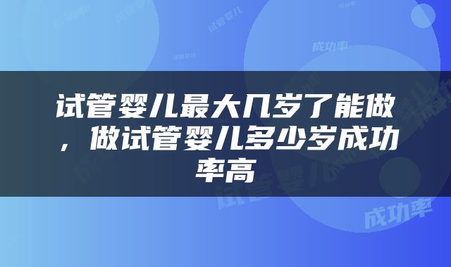 试管婴儿最大几岁了能做，做试管婴儿多少岁成功率高