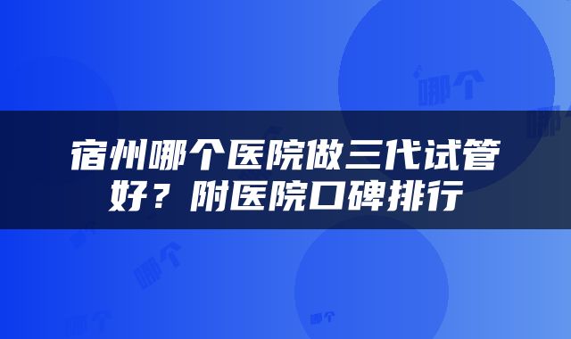 宿州哪个医院做三代试管好?附医院口碑排行