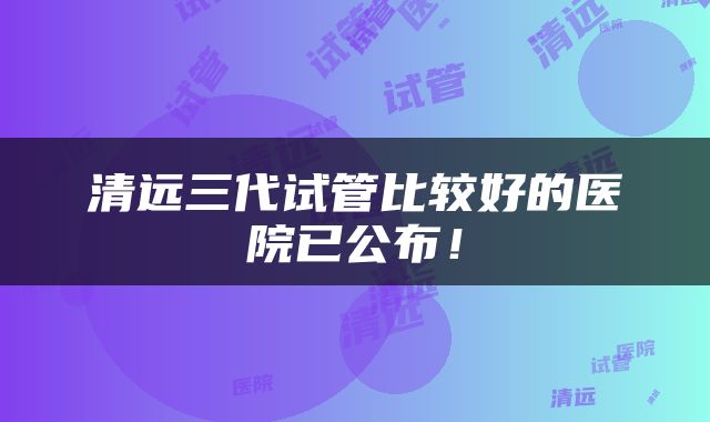 清远三代试管比较好的医院已公布！