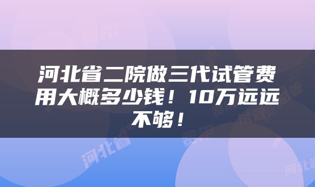 河北省二院做三代试管费用大概多少钱！10万远远不够！