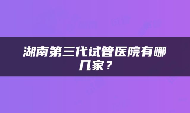 湖南第三代试管医院有哪几家？