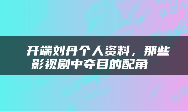  开端刘丹个人资料，那些影视剧中夺目的配角 