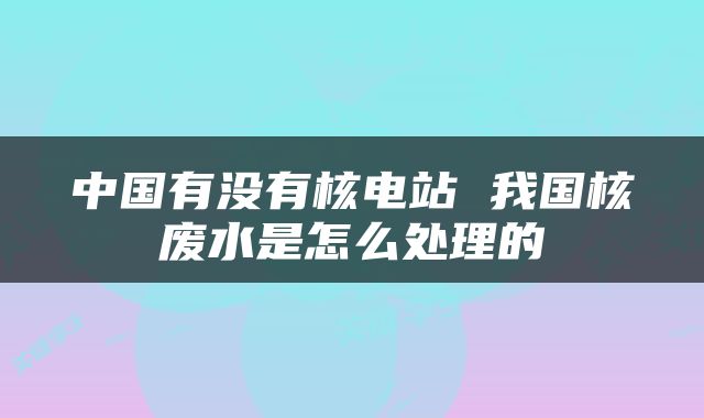 中国有没有核电站 我国核废水是怎么处理的