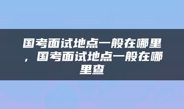 国考面试地点一般在哪里，国考面试地点一般在哪里查