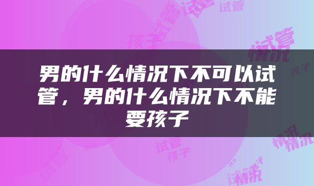 男的什么情况下不可以试管，男的什么情况下不能要孩子