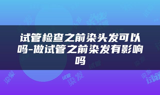 试管检查之前染头发可以吗-做试管之前染发有影响吗