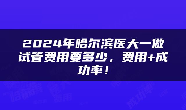 2024年哈尔滨医大一做试管费用要多少，费用+成功率！