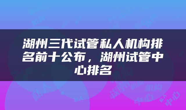 湖州三代试管私人机构排名前十公布，湖州试管中心排名