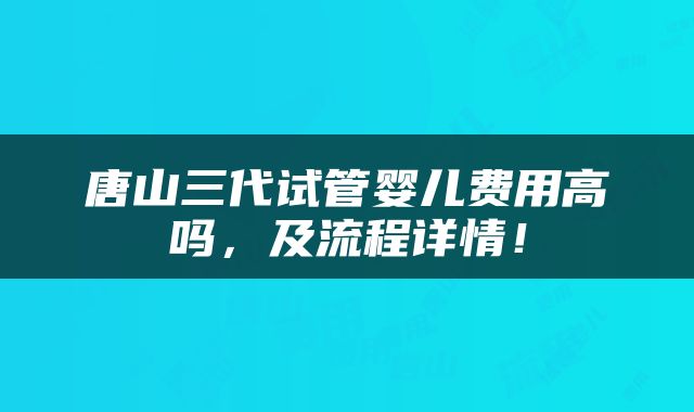 唐山三代试管婴儿费用高吗，及流程详情！