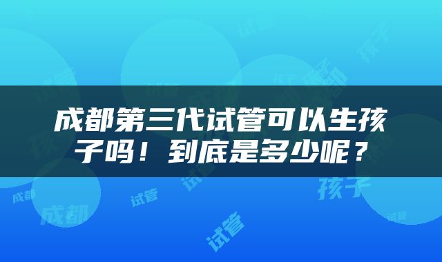 成都第三代试管可以生孩子吗！到底是多少呢？