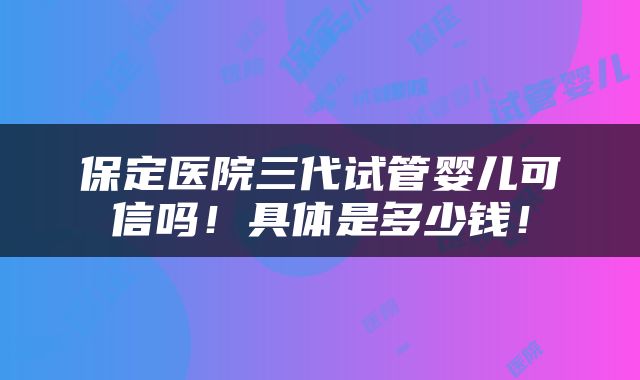 保定医院三代试管婴儿可信吗！具体是多少钱！