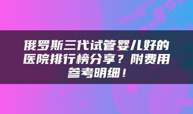 俄罗斯三代试管婴儿好的医院排行榜分享？附费用参考明细！