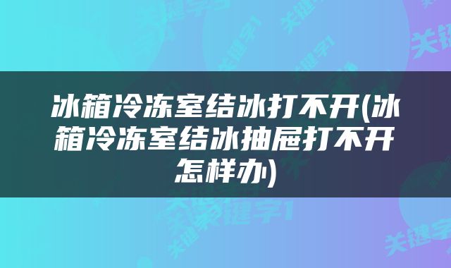 冰箱冷冻室结冰打不开(冰箱冷冻室结冰抽屉打不开怎样办)