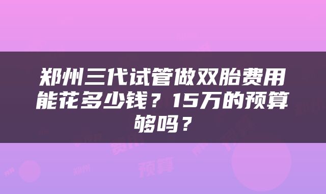 郑州三代试管做双胎费用能花多少钱？15万的预算够吗？