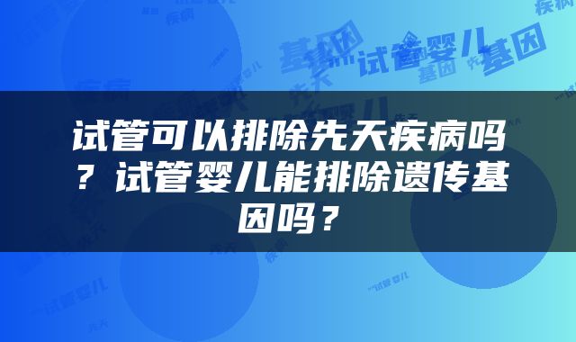 试管可以排除先天疾病吗？试管婴儿能排除遗传基因吗？