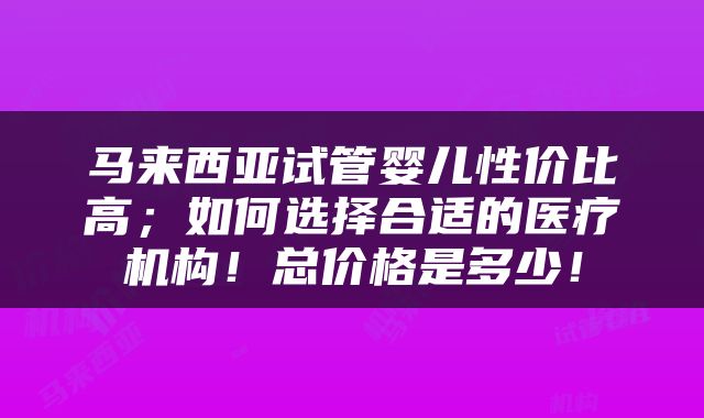马来西亚试管婴儿性价比高；如何选择合适的医疗机构！总价格是多少！