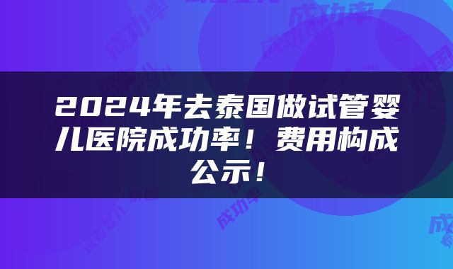 2024年去泰国做试管婴儿医院成功率！费用构成公示！