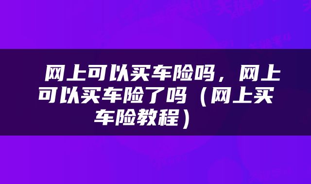  网上可以买车险吗，网上可以买车险了吗（网上买车险教程） 