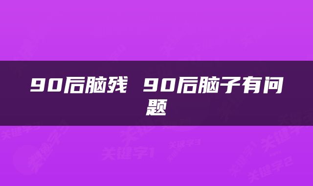 90后脑残 90后脑子有问题