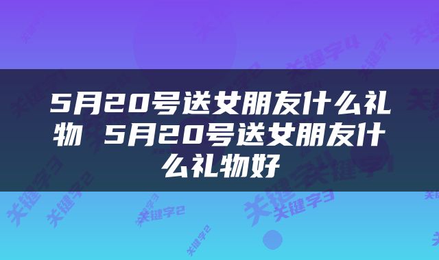 5月20号送女朋友什么礼物 5月20号送女朋友什么礼物好