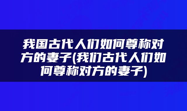 我国古代人们如何尊称对方的妻子(我们古代人们如何尊称对方的妻子)