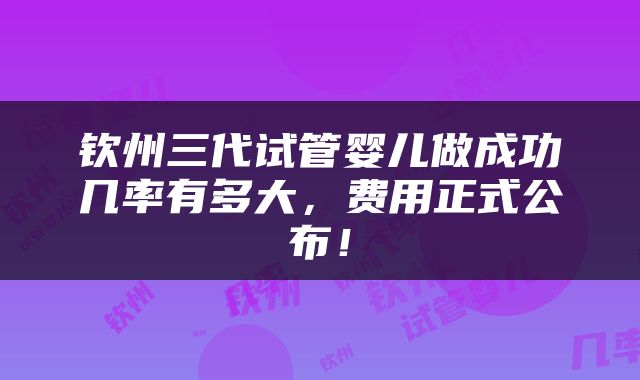 钦州三代试管婴儿做成功几率有多大，费用正式公布！