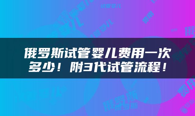俄罗斯试管婴儿费用一次多少！附3代试管流程！