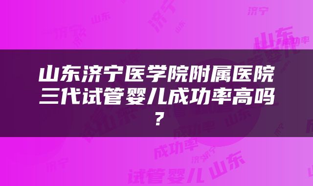 山东济宁医学院附属医院三代试管婴儿成功率高吗？