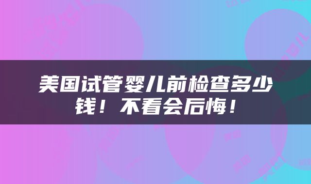 美国试管婴儿前检查多少钱！不看会后悔！