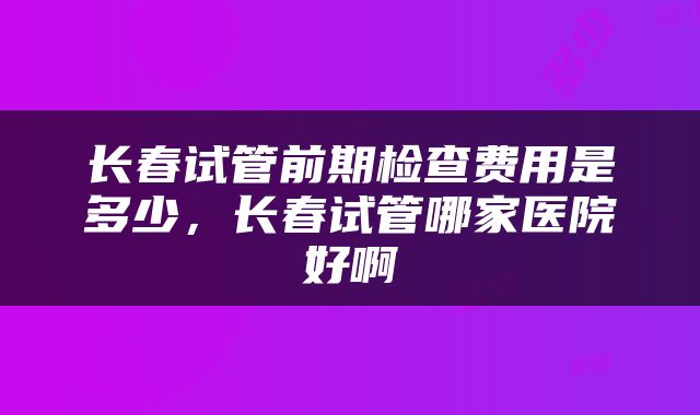 长春试管前期检查费用是多少，长春试管哪家医院好啊