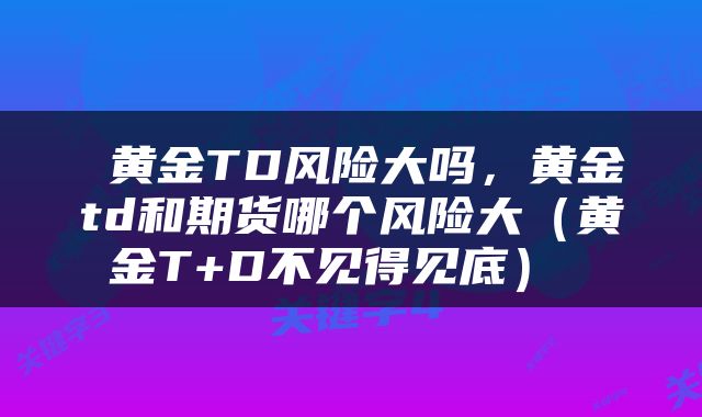 黄金TD风险大吗,黄金td和期货哪个风险大(黄金T+D不见得见底)