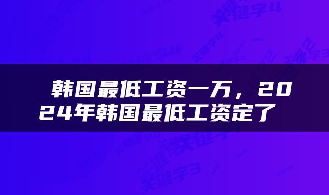  韩国最低工资一万，2024年韩国最低工资定了 